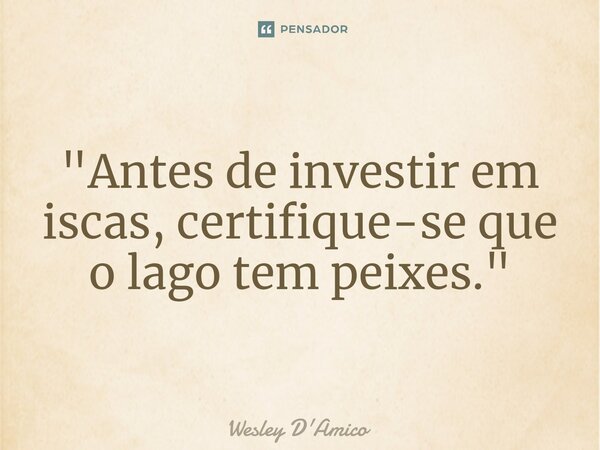 ⁠"Antes de investir em iscas, certifique-se que o lago tem peixes."... Frase de Wesley D'Amico.