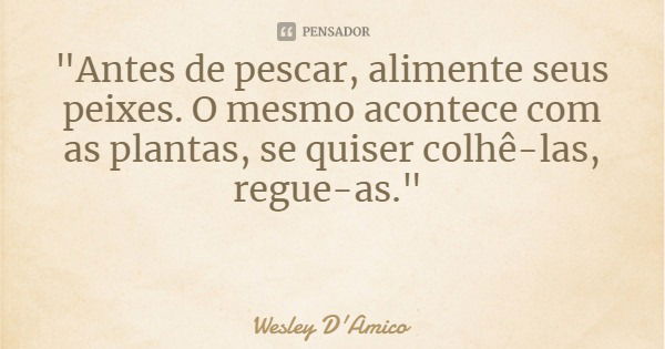 "Antes de pescar, alimente seus peixes. O mesmo acontece com as plantas, se quiser colhê-las, regue-as."... Frase de Wesley D'Amico.