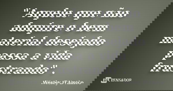 "Aquele que não adquire o bem material desejado passa a vida frustrando".... Frase de Wesley D'Amico.