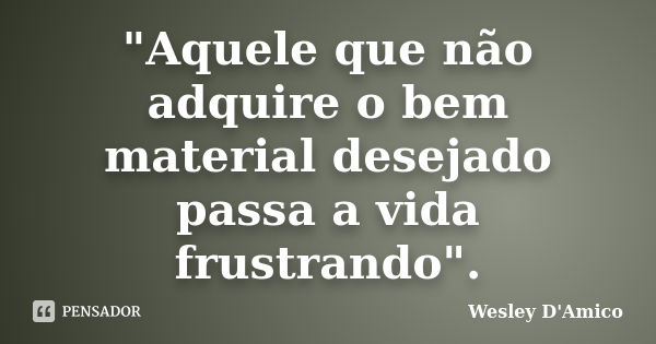 "Aquele que não adquire o bem material desejado passa a vida frustrando".... Frase de Wesley D'Amico.