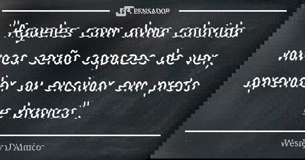 "Aqueles com alma colorida nunca serão capazes de ver, aprender ou ensinar em preto e branco".... Frase de Wesley D'Amico.