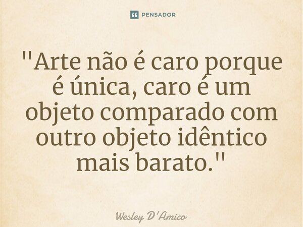 ⁠"Arte não é caro porque é única, caro é um objeto comparado com outro objeto idêntico mais barato."... Frase de Wesley D'Amico.