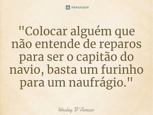 ⁠"Colocar alguém que não entende de reparos para ser o capitão do navio, basta um furinho para um naufrágio."... Frase de Wesley D'Amico.