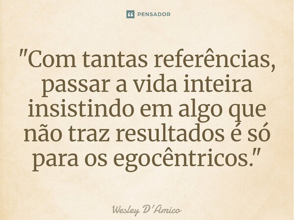 ⁠"Com tantas referências, passar a vida inteira insistindo em algo que não traz resultados é só para os egocêntricos."... Frase de Wesley D'Amico.