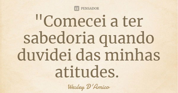 "Comecei a ter sabedoria quando duvidei das minhas atitudes.... Frase de Wesley D'Amico.