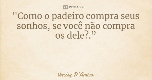 "Como o padeiro compra seus sonhos, se você não compra os dele?.”... Frase de Wesley D'Amico.