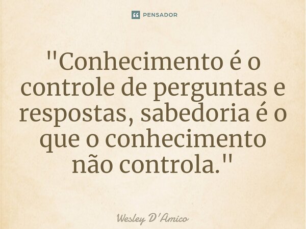 ⁠"Conhecimento é o controle de perguntas e respostas, sabedoria é o que o conhecimento não controla."... Frase de Wesley D'Amico.