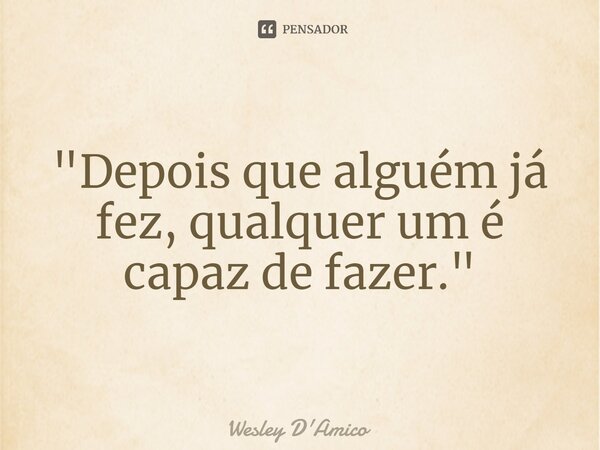 "Depois que alguém já fez, qualquer um é capaz de fazer."... Frase de Wesley D'Amico.