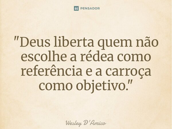 ⁠"Deus liberta quem não escolhe a rédea como referência e a carroça como objetivo."... Frase de Wesley D'Amico.