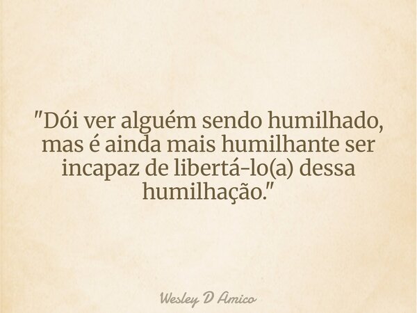 "Dói ver alguém sendo humilhado, mas é ainda mais humilhante ser incapaz de libertá-lo(a) dessa humilhação."... Frase de Wesley D Amico.