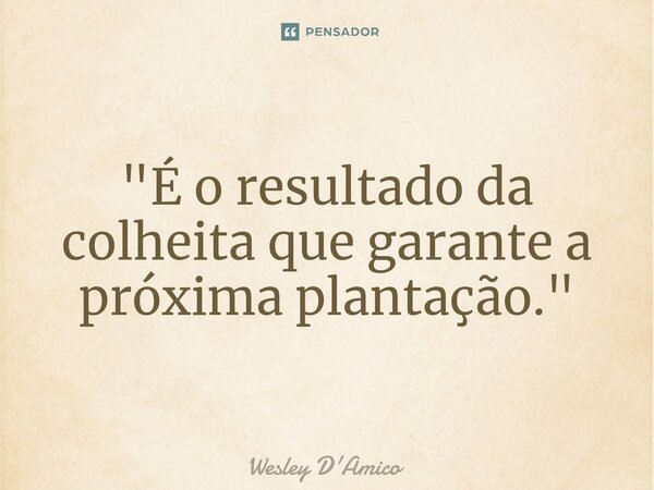 ⁠"É o resultado da colheita que garante a próxima plantação."... Frase de Wesley D'Amico.