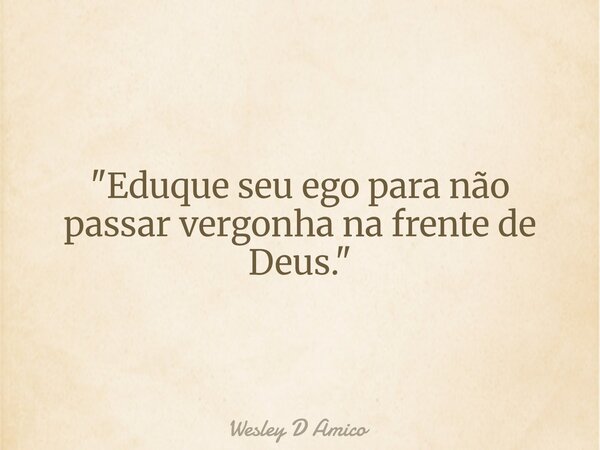 "Eduque seu ego para não passar vergonha na frente de Deus."... Frase de Wesley D Amico.