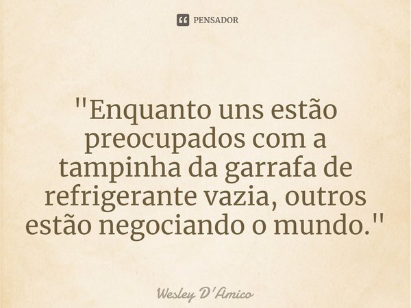 ⁠"Enquanto uns estão preocupados com a tampinha da garrafa de refrigerante vazia, outros estão negociando o mundo."... Frase de Wesley D'Amico.