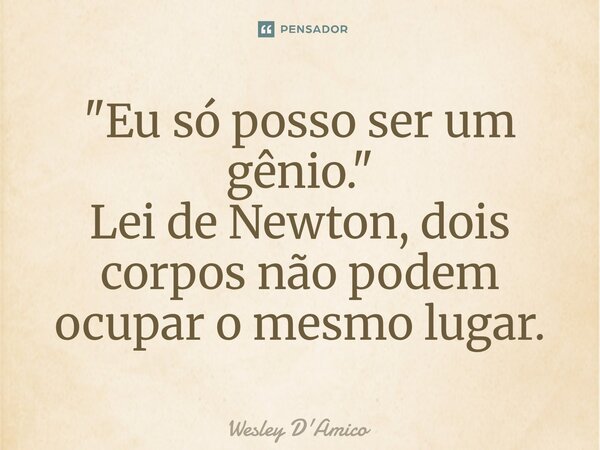 ⁠"Eu só posso ser um gênio." Lei de Newton, dois corpos não podem ocupar o mesmo lugar.... Frase de Wesley D'Amico.