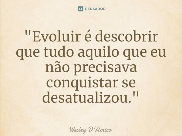 ⁠"Evoluir é descobrir que tudo aquilo que eu não precisava conquistar se desatualizou."... Frase de Wesley D'Amico.