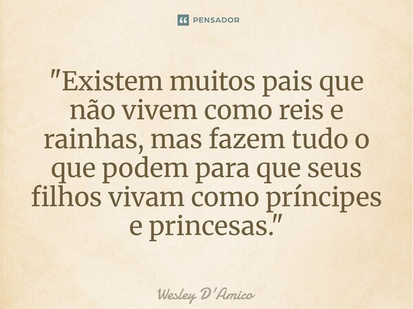 ⁠"Existem muitos pais que não vivem como reis e rainhas, mas fazem tudo o que podem para que seus filhos vivam como príncipes e princesas."... Frase de Wesley D'Amico.