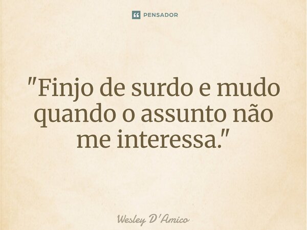 "Finjo de surdo e mudo quando o assunto não me interessa."... Frase de Wesley D'Amico.