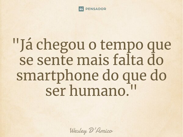 ⁠"Já chegou o tempo que se sente mais falta do smartphone do que do ser humano."... Frase de Wesley D'Amico.
