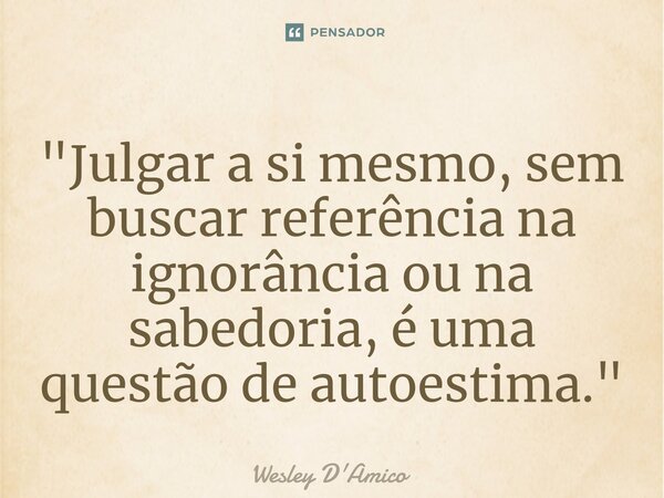 ⁠"Julgar a si mesmo, sem buscar referência na ignorância ou na sabedoria, é uma questão de autoestima."... Frase de Wesley D'Amico.