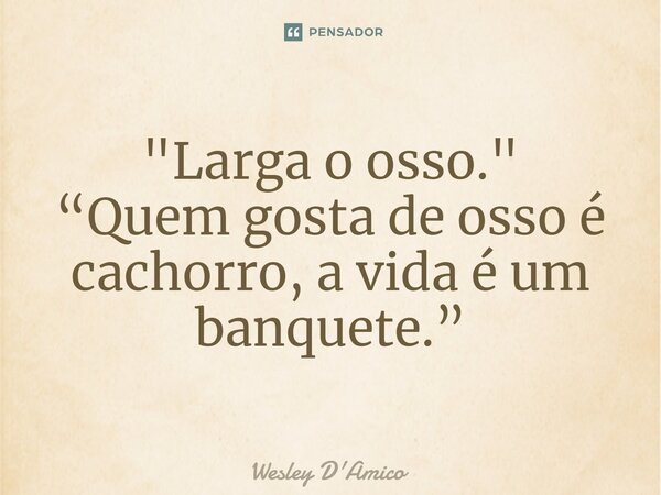 ⁠"Larga o osso." “Quem gosta de osso é cachorro, a vida é um banquete.”... Frase de Wesley D'Amico.