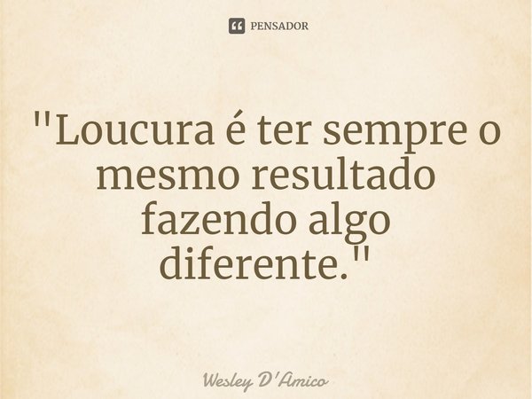 "Loucura é ter sempre o mesmo resultado fazendo algo diferente."... Frase de Wesley D'Amico.