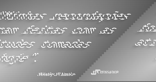 "Minhas recordações foram feitas com as atitudes tomadas hoje”.... Frase de Wesley D'Amico.