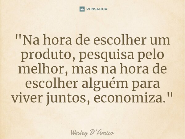 ⁠"Na hora de escolher um produto, pesquisa pelo melhor, mas na hora de escolher alguém para viver juntos, economiza."... Frase de Wesley D'Amico.