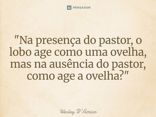 ⁠"Na presença do pastor, o lobo age como uma ovelha, mas na ausência do pastor, como age a ovelha?"... Frase de Wesley D'Amico.