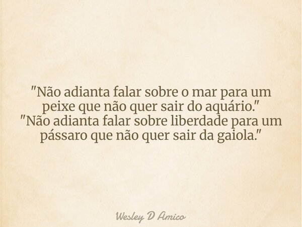 "Não adianta falar sobre o mar para um peixe que não quer sair do aquário." "Não adianta falar sobre liberdade para um pássaro que não quer sair ... Frase de Wesley D Amico.