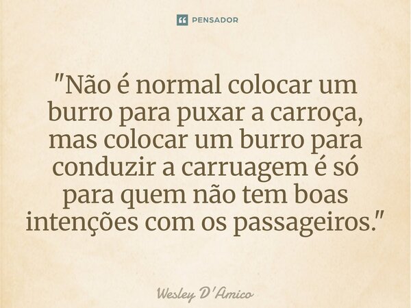 ⁠"Não é normal colocar um burro para puxar a carroça, mas colocar um burro para conduzir a carruagem é só para quem não tem boas intenções com os passageir... Frase de Wesley D'Amico.