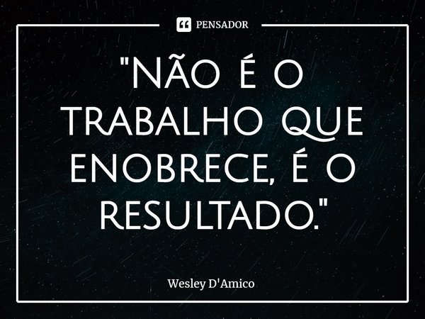 ⁠"Não é o trabalho que enobrece, é o resultado."... Frase de Wesley D'Amico.