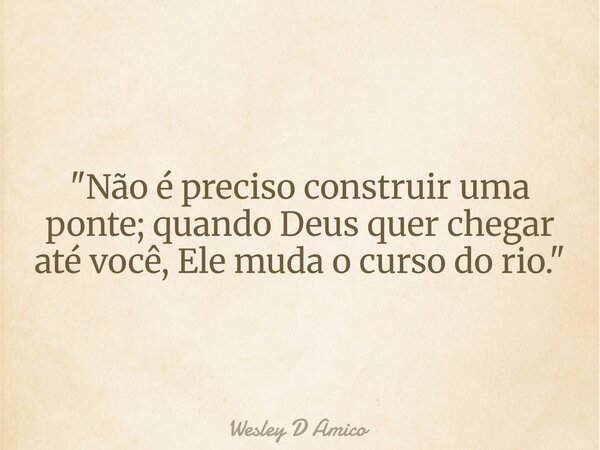 "Não é preciso construir uma ponte; quando Deus quer chegar até você, Ele muda o curso do rio."... Frase de Wesley D Amico.