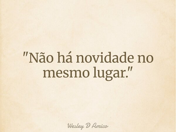 "Não há novidade no mesmo lugar."... Frase de Wesley D Amico.
