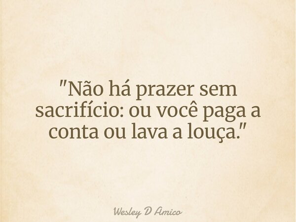"Não há prazer sem sacrifício: ou você paga a conta ou lava a louça."... Frase de Wesley D Amico.