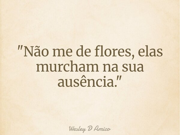 "Não me de flores, elas murcham na sua ausência."... Frase de Wesley D Amico.