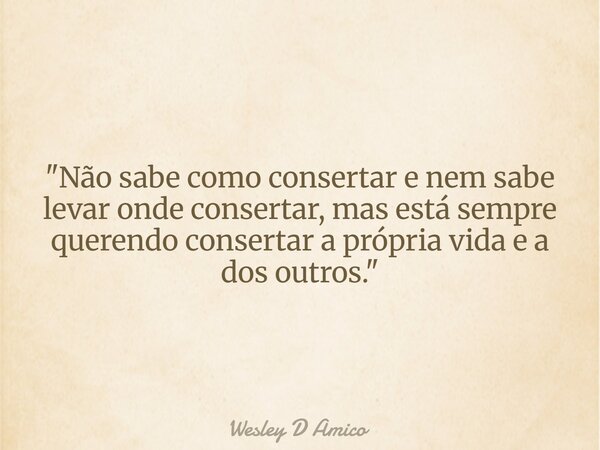 "Não sabe como consertar e nem sabe levar onde consertar, mas está sempre querendo consertar a própria vida e a dos outros."... Frase de Wesley D Amico.