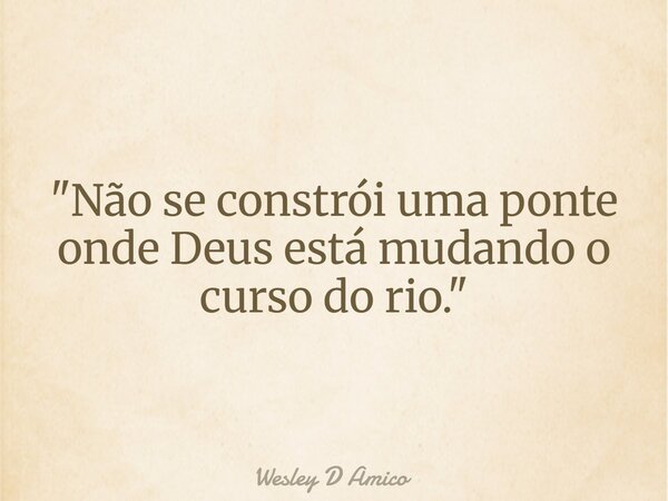 "Não se constrói uma ponte onde Deus está mudando o curso do rio."... Frase de Wesley D Amico.