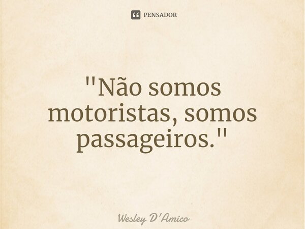 "Não somos motoristas, somos passageiros."... Frase de Wesley D'Amico.