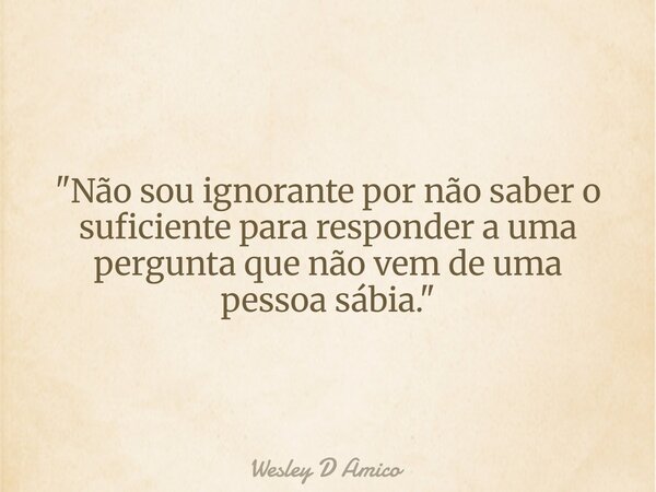 "Não sou ignorante por não saber o suficiente para responder a uma pergunta que não vem de uma pessoa sábia."... Frase de Wesley D Amico.