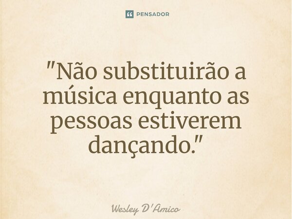 ⁠"Não substituirão a música enquanto as pessoas estiverem dançando."... Frase de Wesley D'Amico.