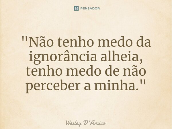 ⁠"Não tenho medo da ignorância alheia, tenho medo de não perceber a minha."... Frase de Wesley D'Amico.