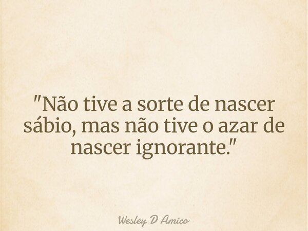 "Não tive a sorte de nascer sábio, mas não tive o azar de nascer ignorante."... Frase de Wesley D Amico.