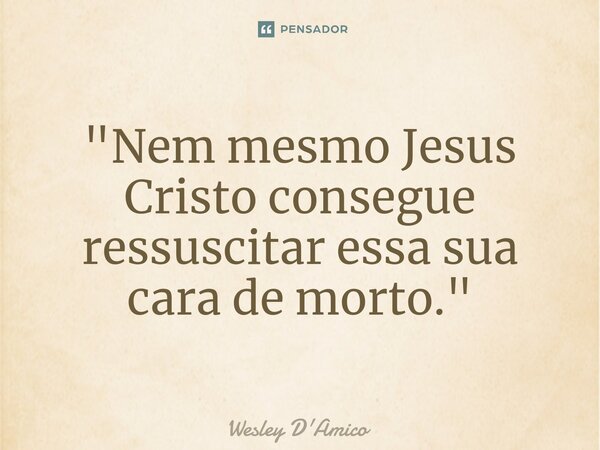 ⁠"Nem mesmo Jesus Cristo consegue ressuscitar essa sua cara de morto."... Frase de Wesley D'Amico.