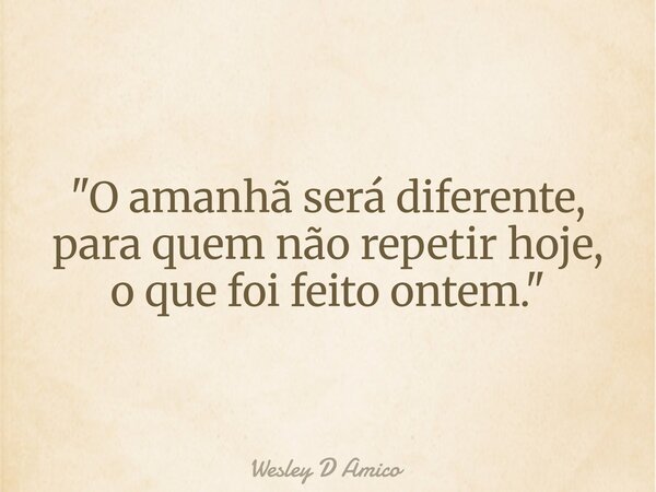 "O amanhã será diferente, para quem não repetir hoje, o que foi feito ontem."... Frase de Wesley D Amico.