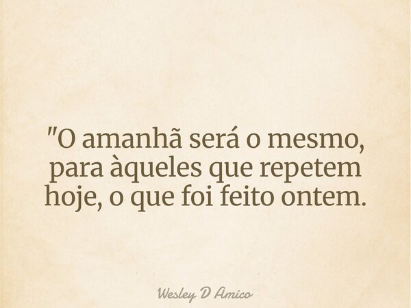 "O amanhã será o mesmo, para àqueles que repetem hoje, o que foi feito ontem.... Frase de Wesley D Amico.