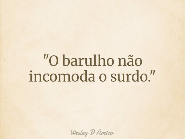 "O barulho não incomoda o surdo."... Frase de Wesley D Amico.