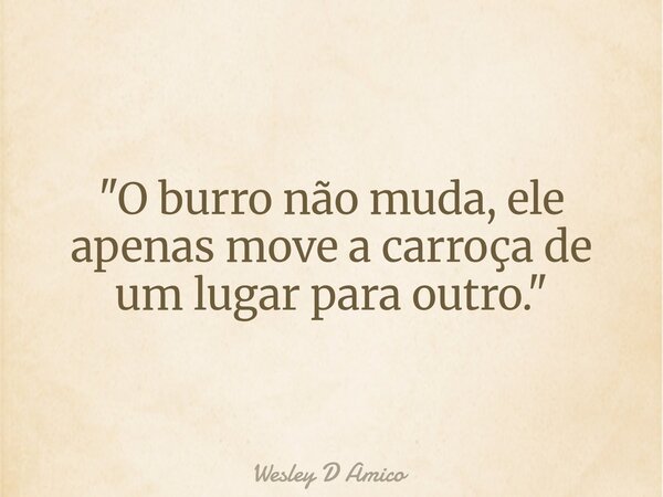 "O burro não muda, ele apenas move a carroça de um lugar para outro."... Frase de Wesley D Amico.