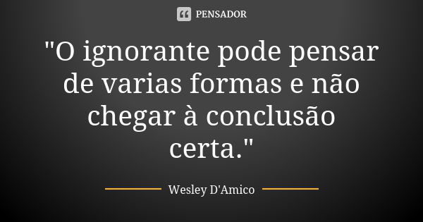 "O ignorante pode pensar de varias formas e não chegar à conclusão certa."... Frase de Wesley D'Amico.