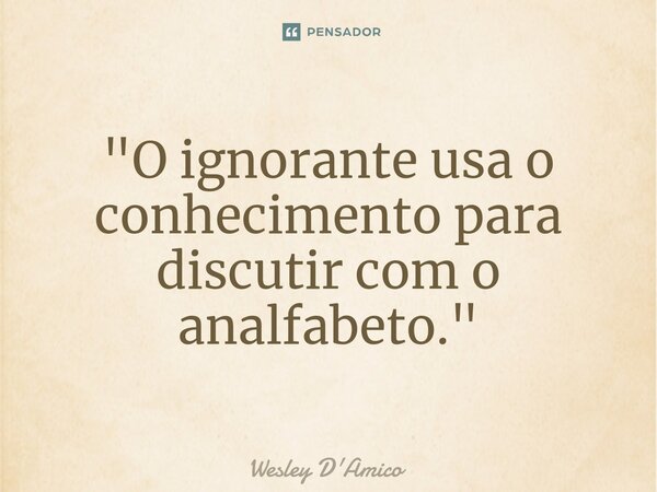 ⁠"O ignorante usa o conhecimento para discutir com o analfabeto."... Frase de Wesley D'Amico.