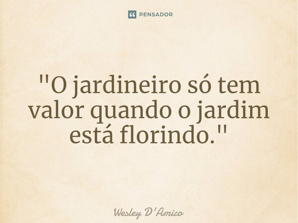 ⁠"O jardineiro só tem valor quando o jardim está florindo."... Frase de Wesley D'Amico.
